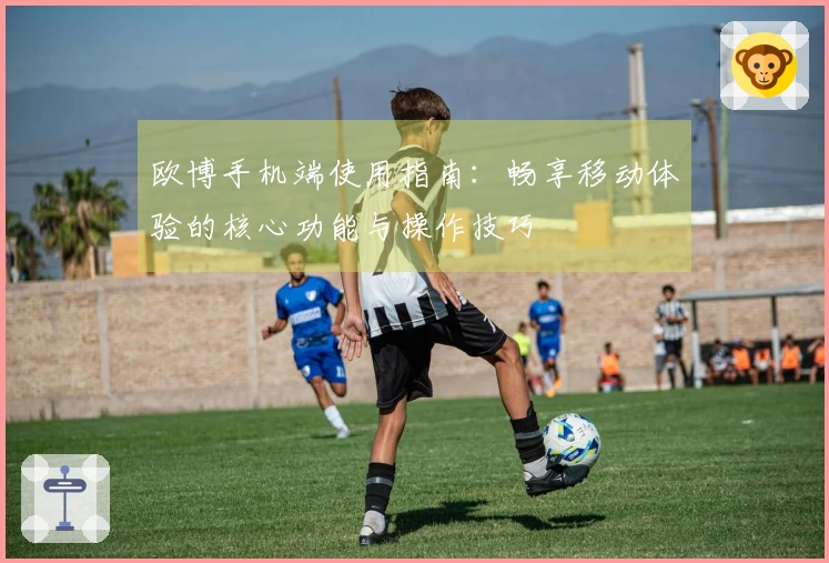 欧博手机端使用指南：畅享移动体验的核心功能与操作技巧